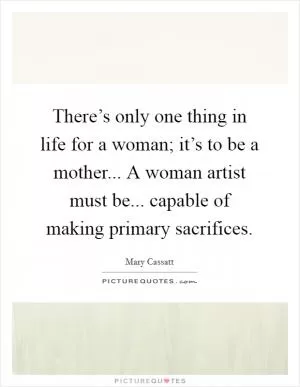 There’s only one thing in life for a woman; it’s to be a mother... A woman artist must be... capable of making primary sacrifices Picture Quote #1