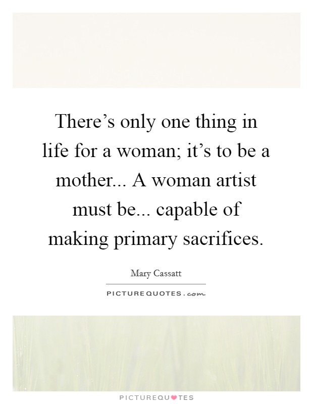 There's only one thing in life for a woman; it's to be a mother... A woman artist must be... capable of making primary sacrifices. Picture Quote #1