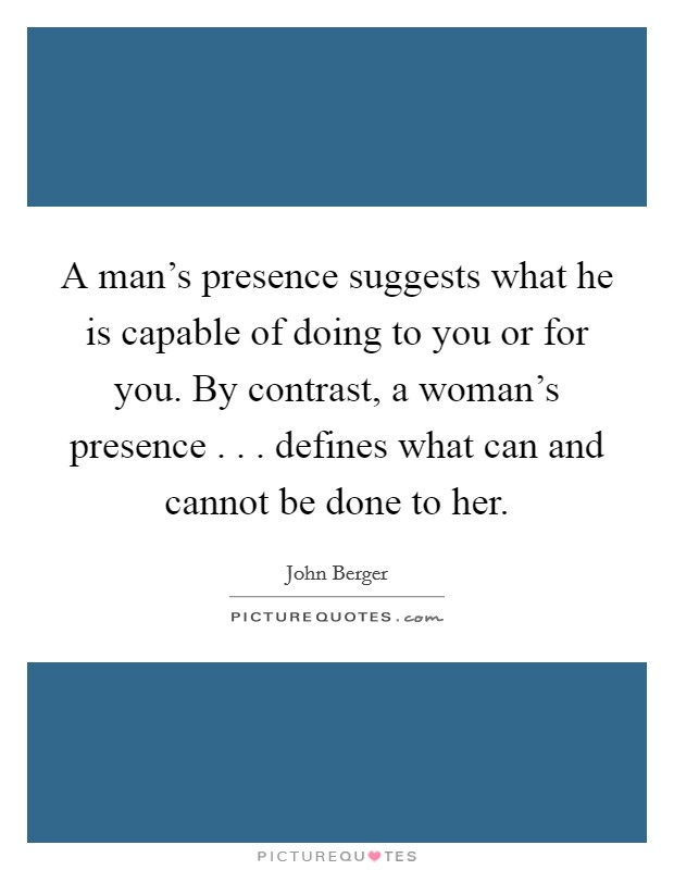 A man's presence suggests what he is capable of doing to you or for you. By contrast, a woman's presence . . . defines what can and cannot be done to her. Picture Quote #1