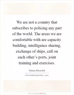 We are not a country that subscribes to policing any part of the world. The areas we are comfortable with are capacity building, intelligence sharing, exchange of ships, call on each other’s ports, joint training and exercises Picture Quote #1