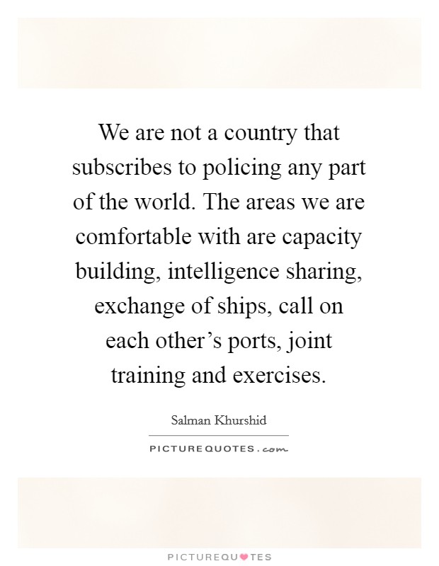 We are not a country that subscribes to policing any part of the world. The areas we are comfortable with are capacity building, intelligence sharing, exchange of ships, call on each other's ports, joint training and exercises. Picture Quote #1
