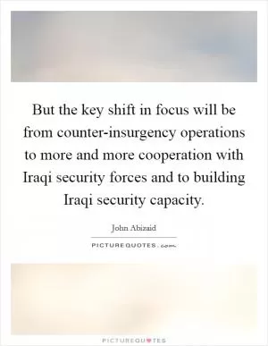 But the key shift in focus will be from counter-insurgency operations to more and more cooperation with Iraqi security forces and to building Iraqi security capacity Picture Quote #1