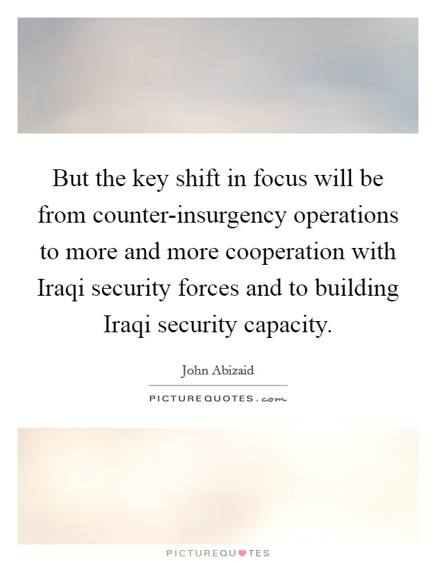 But the key shift in focus will be from counter-insurgency operations to more and more cooperation with Iraqi security forces and to building Iraqi security capacity. Picture Quote #1