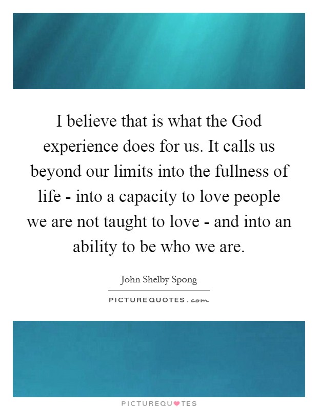 I believe that is what the God experience does for us. It calls us beyond our limits into the fullness of life - into a capacity to love people we are not taught to love - and into an ability to be who we are Picture Quote #1