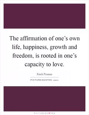 The affirmation of one’s own life, happiness, growth and freedom, is rooted in one’s capacity to love Picture Quote #1