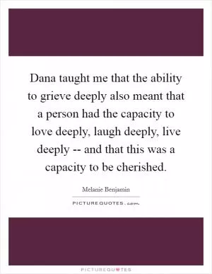 Dana taught me that the ability to grieve deeply also meant that a person had the capacity to love deeply, laugh deeply, live deeply -- and that this was a capacity to be cherished Picture Quote #1