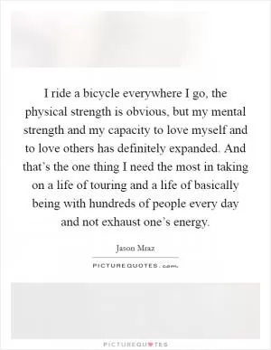 I ride a bicycle everywhere I go, the physical strength is obvious, but my mental strength and my capacity to love myself and to love others has definitely expanded. And that’s the one thing I need the most in taking on a life of touring and a life of basically being with hundreds of people every day and not exhaust one’s energy Picture Quote #1