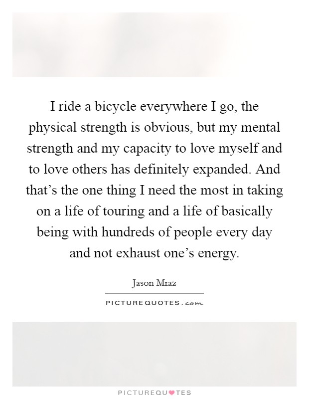 I ride a bicycle everywhere I go, the physical strength is obvious, but my mental strength and my capacity to love myself and to love others has definitely expanded. And that’s the one thing I need the most in taking on a life of touring and a life of basically being with hundreds of people every day and not exhaust one’s energy Picture Quote #1