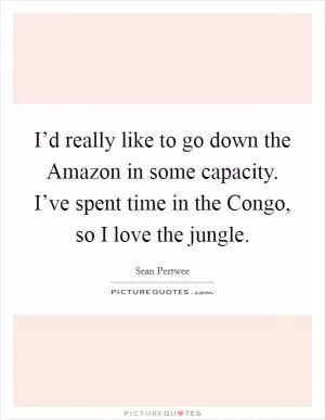 I’d really like to go down the Amazon in some capacity. I’ve spent time in the Congo, so I love the jungle Picture Quote #1