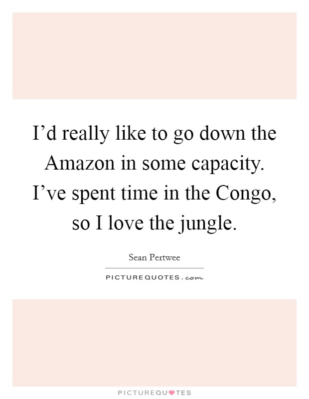 I'd really like to go down the Amazon in some capacity. I've spent time in the Congo, so I love the jungle. Picture Quote #1