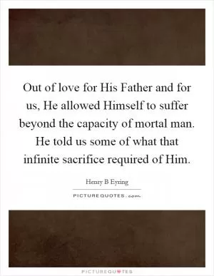 Out of love for His Father and for us, He allowed Himself to suffer beyond the capacity of mortal man. He told us some of what that infinite sacrifice required of Him Picture Quote #1