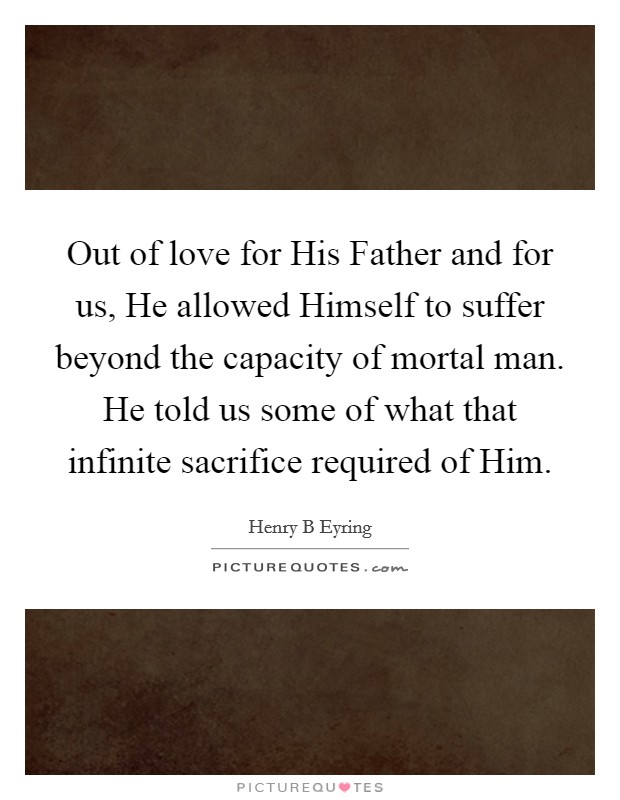 Out of love for His Father and for us, He allowed Himself to suffer beyond the capacity of mortal man. He told us some of what that infinite sacrifice required of Him. Picture Quote #1