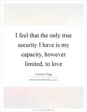 I feel that the only true security I have is my capacity, however limited, to love Picture Quote #1