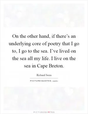 On the other hand, if there’s an underlying core of poetry that I go to, I go to the sea. I’ve lived on the sea all my life. I live on the sea in Cape Breton Picture Quote #1