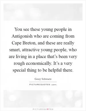 You see these young people in Antigonish who are coming from Cape Breton, and these are really smart, attractive young people, who are living in a place that’s been very rough economically. It’s a very special thing to be helpful there Picture Quote #1