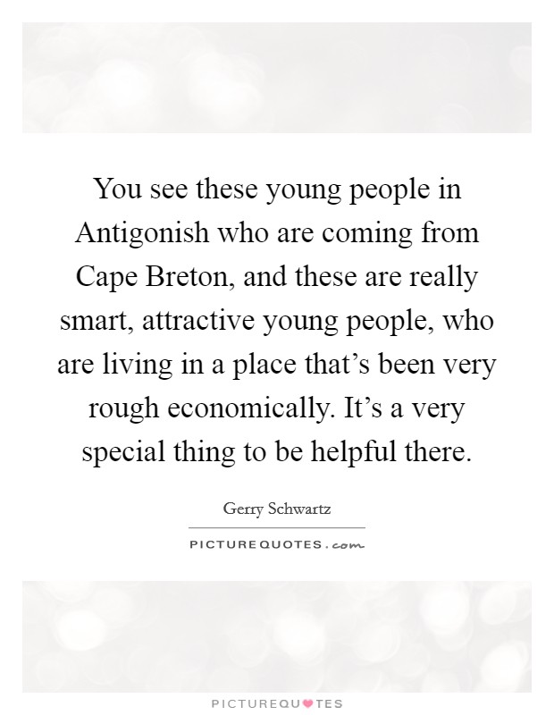 You see these young people in Antigonish who are coming from Cape Breton, and these are really smart, attractive young people, who are living in a place that's been very rough economically. It's a very special thing to be helpful there. Picture Quote #1