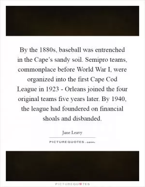 By the 1880s, baseball was entrenched in the Cape’s sandy soil. Semipro teams, commonplace before World War I, were organized into the first Cape Cod League in 1923 - Orleans joined the four original teams five years later. By 1940, the league had foundered on financial shoals and disbanded Picture Quote #1