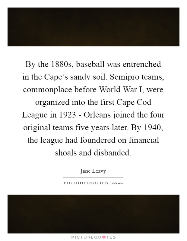 By the 1880s, baseball was entrenched in the Cape's sandy soil. Semipro teams, commonplace before World War I, were organized into the first Cape Cod League in 1923 - Orleans joined the four original teams five years later. By 1940, the league had foundered on financial shoals and disbanded. Picture Quote #1