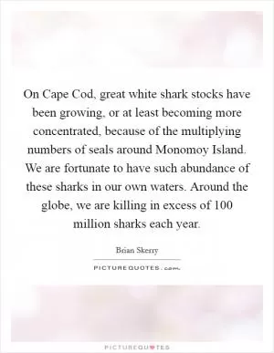 On Cape Cod, great white shark stocks have been growing, or at least becoming more concentrated, because of the multiplying numbers of seals around Monomoy Island. We are fortunate to have such abundance of these sharks in our own waters. Around the globe, we are killing in excess of 100 million sharks each year Picture Quote #1