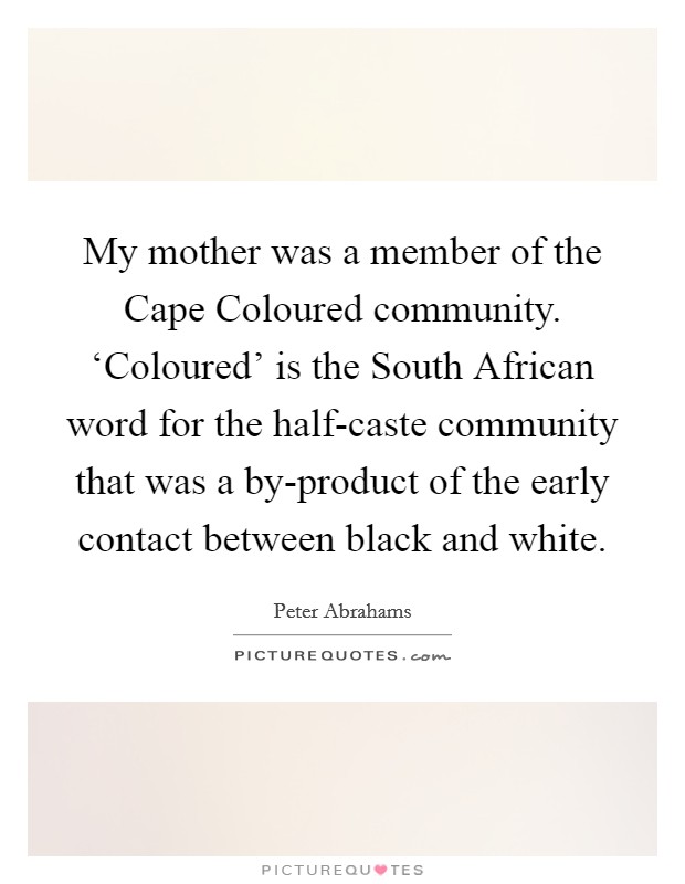 My mother was a member of the Cape Coloured community. ‘Coloured' is the South African word for the half-caste community that was a by-product of the early contact between black and white. Picture Quote #1