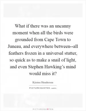 What if there was an uncanny moment when all the birds were grounded from Cape Town to Juneau, and everywhere between--all feathers frozen in a universal stutter, so quick as to make a snail of light, and even Stephen Hawking’s mind would miss it? Picture Quote #1