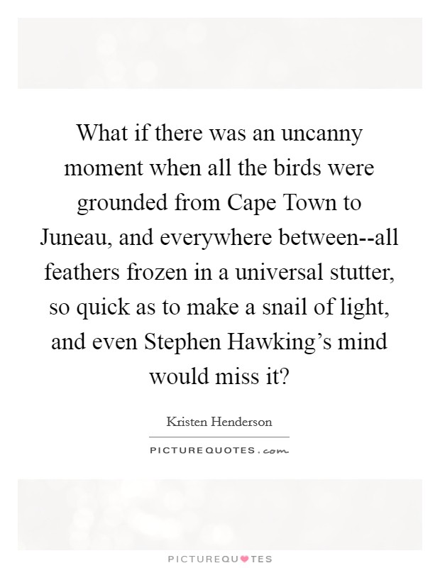 What if there was an uncanny moment when all the birds were grounded from Cape Town to Juneau, and everywhere between--all feathers frozen in a universal stutter, so quick as to make a snail of light, and even Stephen Hawking's mind would miss it? Picture Quote #1