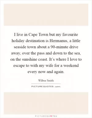 I live in Cape Town but my favourite holiday destination is Hermanus, a little seaside town about a 90-minute drive away, over the pass and down to the sea, on the sunshine coast. It’s where I love to escape to with my wife for a weekend every now and again Picture Quote #1