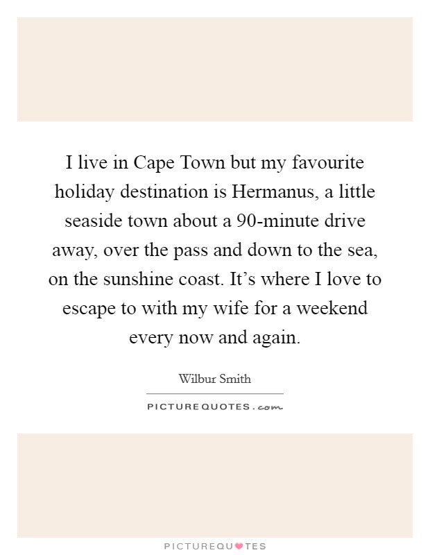I live in Cape Town but my favourite holiday destination is Hermanus, a little seaside town about a 90-minute drive away, over the pass and down to the sea, on the sunshine coast. It's where I love to escape to with my wife for a weekend every now and again. Picture Quote #1