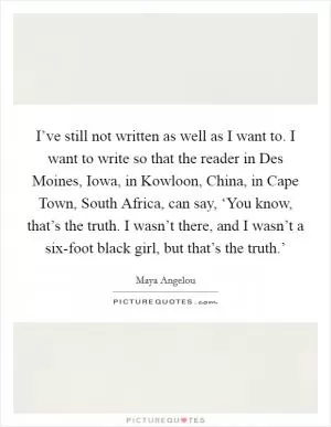 I’ve still not written as well as I want to. I want to write so that the reader in Des Moines, Iowa, in Kowloon, China, in Cape Town, South Africa, can say, ‘You know, that’s the truth. I wasn’t there, and I wasn’t a six-foot black girl, but that’s the truth.’ Picture Quote #1