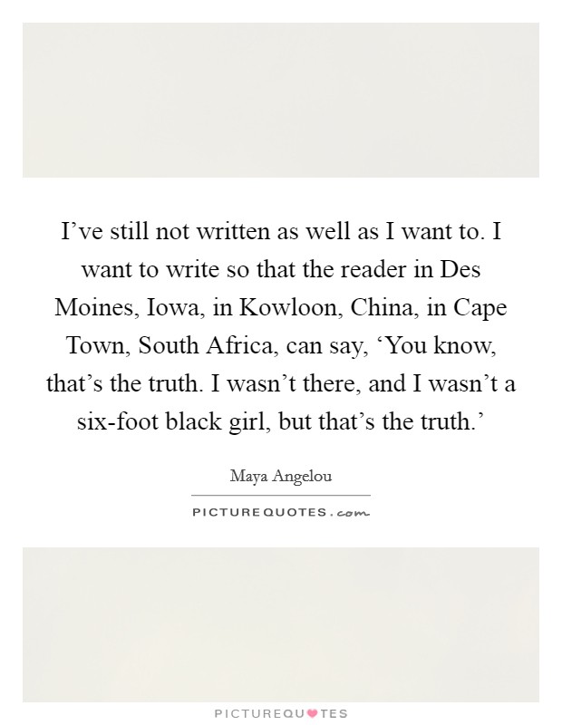 I've still not written as well as I want to. I want to write so that the reader in Des Moines, Iowa, in Kowloon, China, in Cape Town, South Africa, can say, ‘You know, that's the truth. I wasn't there, and I wasn't a six-foot black girl, but that's the truth.' Picture Quote #1