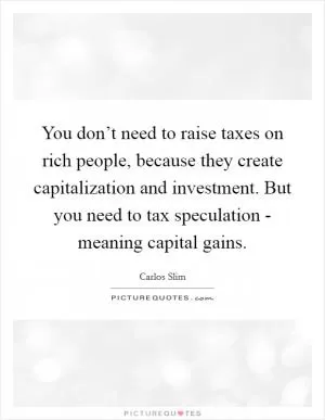 You don’t need to raise taxes on rich people, because they create capitalization and investment. But you need to tax speculation - meaning capital gains Picture Quote #1