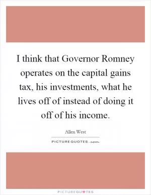 I think that Governor Romney operates on the capital gains tax, his investments, what he lives off of instead of doing it off of his income Picture Quote #1