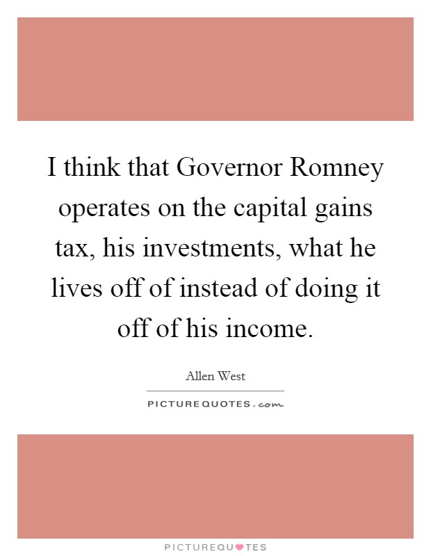 I think that Governor Romney operates on the capital gains tax, his investments, what he lives off of instead of doing it off of his income. Picture Quote #1