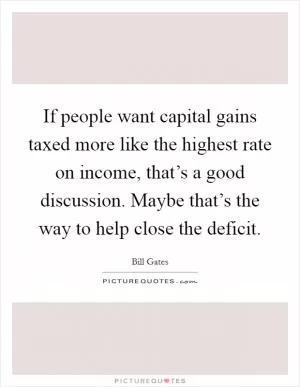 If people want capital gains taxed more like the highest rate on income, that’s a good discussion. Maybe that’s the way to help close the deficit Picture Quote #1