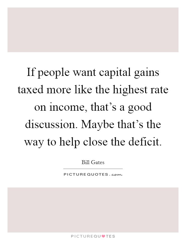 If people want capital gains taxed more like the highest rate on income, that's a good discussion. Maybe that's the way to help close the deficit. Picture Quote #1