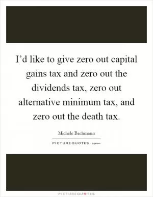 I’d like to give zero out capital gains tax and zero out the dividends tax, zero out alternative minimum tax, and zero out the death tax Picture Quote #1