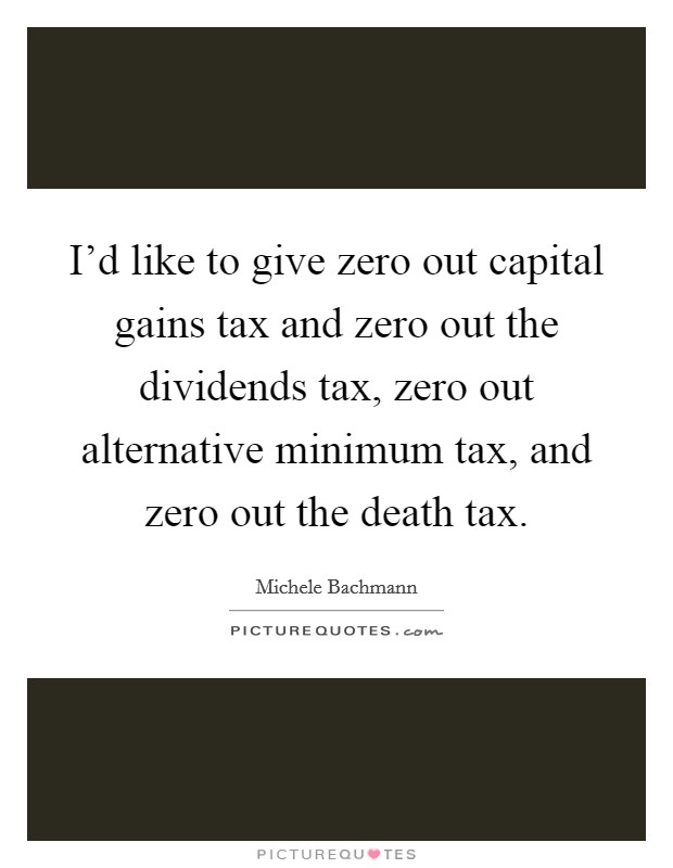 I'd like to give zero out capital gains tax and zero out the dividends tax, zero out alternative minimum tax, and zero out the death tax. Picture Quote #1