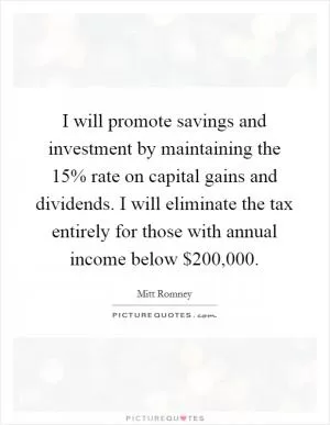 I will promote savings and investment by maintaining the 15% rate on capital gains and dividends. I will eliminate the tax entirely for those with annual income below $200,000 Picture Quote #1