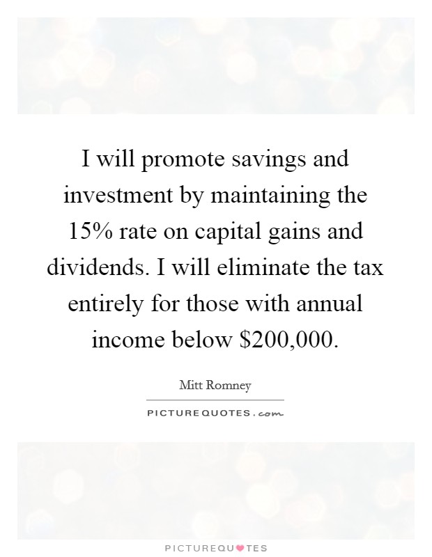 I will promote savings and investment by maintaining the 15% rate on capital gains and dividends. I will eliminate the tax entirely for those with annual income below $200,000. Picture Quote #1