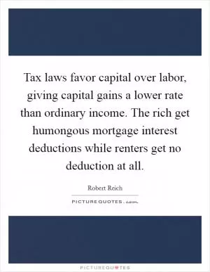 Tax laws favor capital over labor, giving capital gains a lower rate than ordinary income. The rich get humongous mortgage interest deductions while renters get no deduction at all Picture Quote #1