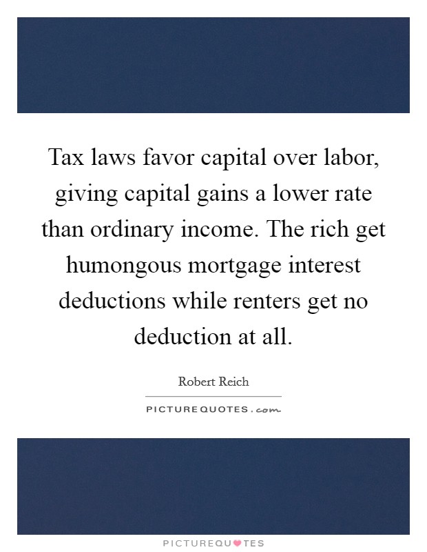 Tax laws favor capital over labor, giving capital gains a lower rate than ordinary income. The rich get humongous mortgage interest deductions while renters get no deduction at all. Picture Quote #1