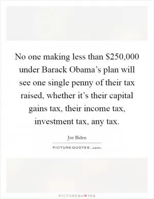 No one making less than $250,000 under Barack Obama’s plan will see one single penny of their tax raised, whether it’s their capital gains tax, their income tax, investment tax, any tax Picture Quote #1