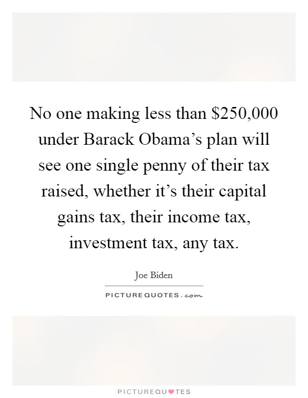 No one making less than $250,000 under Barack Obama's plan will see one single penny of their tax raised, whether it's their capital gains tax, their income tax, investment tax, any tax. Picture Quote #1