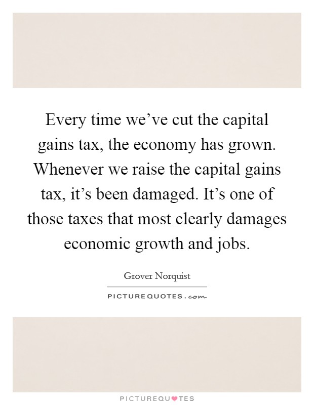Every time we've cut the capital gains tax, the economy has grown. Whenever we raise the capital gains tax, it's been damaged. It's one of those taxes that most clearly damages economic growth and jobs. Picture Quote #1