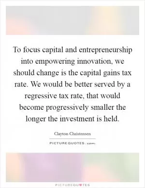 To focus capital and entrepreneurship into empowering innovation, we should change is the capital gains tax rate. We would be better served by a regressive tax rate, that would become progressively smaller the longer the investment is held Picture Quote #1