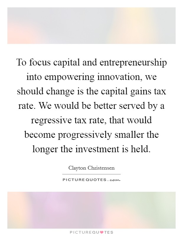 To focus capital and entrepreneurship into empowering innovation, we should change is the capital gains tax rate. We would be better served by a regressive tax rate, that would become progressively smaller the longer the investment is held. Picture Quote #1