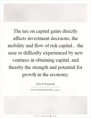 The tax on capital gains directly affects investment decisions, the mobility and flow of risk capital... the ease or difficulty experienced by new ventures in obtaining capital, and thereby the strength and potential for growth in the economy Picture Quote #1