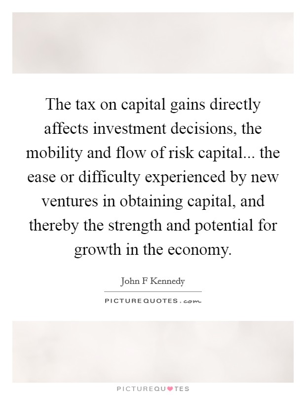 The tax on capital gains directly affects investment decisions, the mobility and flow of risk capital... the ease or difficulty experienced by new ventures in obtaining capital, and thereby the strength and potential for growth in the economy. Picture Quote #1