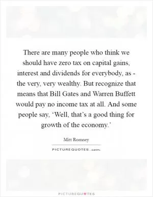 There are many people who think we should have zero tax on capital gains, interest and dividends for everybody, as - the very, very wealthy. But recognize that means that Bill Gates and Warren Buffett would pay no income tax at all. And some people say, ‘Well, that’s a good thing for growth of the economy.’ Picture Quote #1