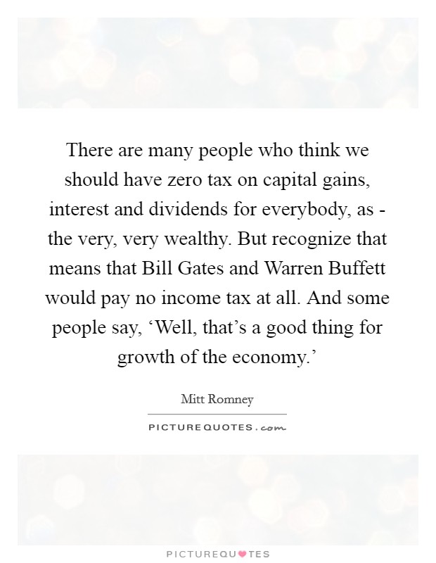There are many people who think we should have zero tax on capital gains, interest and dividends for everybody, as - the very, very wealthy. But recognize that means that Bill Gates and Warren Buffett would pay no income tax at all. And some people say, ‘Well, that's a good thing for growth of the economy.' Picture Quote #1